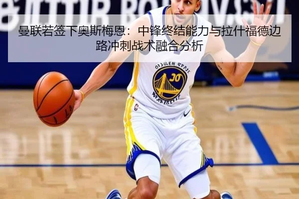 曼联若签下奥斯梅恩：中锋终结能力与拉什福德边路冲刺战术融合分析